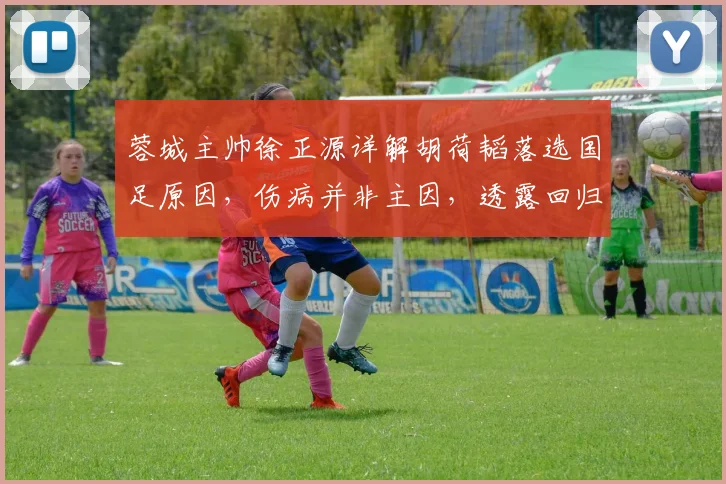 蓉城主帅徐正源详解胡荷韬落选国足原因，伤病并非主因，透露回归关键时间点