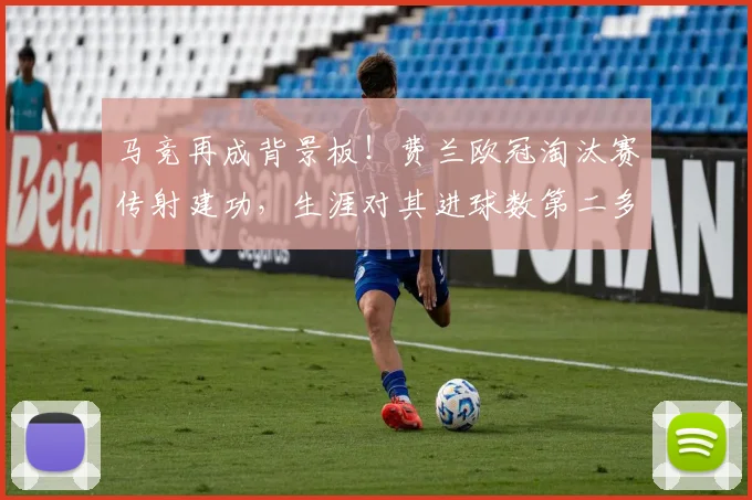 马竞再成背景板！费兰欧冠淘汰赛传射建功，生涯对其进球数第二多