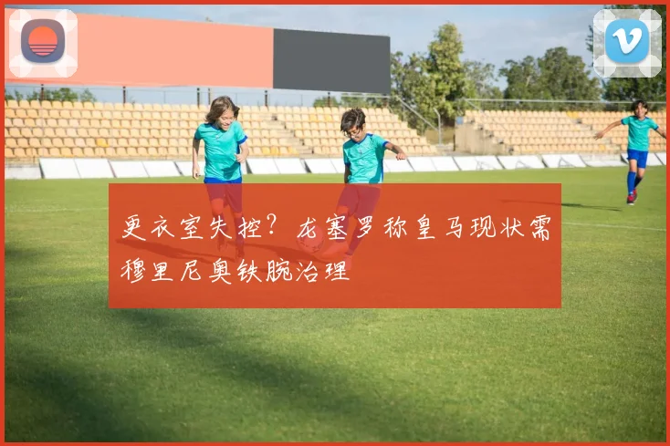 更衣室失控?龙塞罗称皇马现状需穆里尼奥铁腕治理