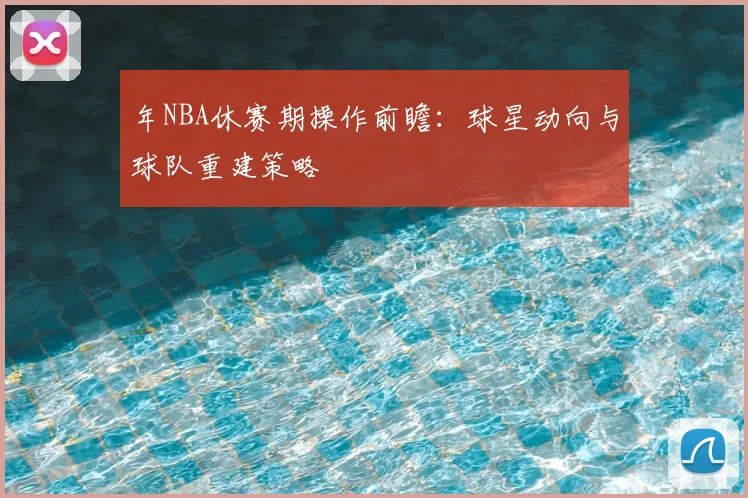 年NBA休赛期操作前瞻：球星动向与球队重建策略