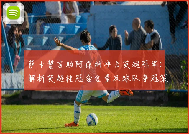 萨卡誓言助阿森纳冲击英超冠军：解析英超桂冠含金量及球队争冠策略