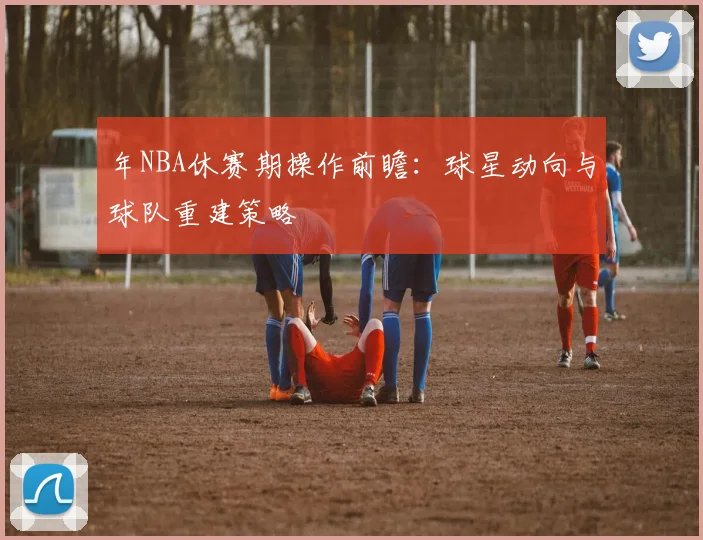 年NBA休赛期操作前瞻：球星动向与球队重建策略