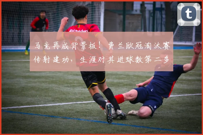马竞再成背景板!费兰欧冠淘汰赛传射建功,生涯对其进球数第二多